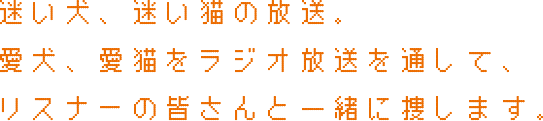 迷い犬、迷い猫の放送。愛犬、愛猫をラジオ放送を通して、リスナーの皆さんと一緒に捜します。